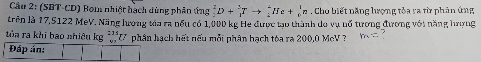 (SBT-CD) Bom nhiệt hạch dùng phản ứng _1^2D+_1^3Tto _2^4He+_0^1n. Cho biết năng lượng tỏa ra từ phản ứng 
trên là 17,5122 MeV. Năng lượng tỏa ra nếu có 1,000 kg He được tạo thành do vụ nổ tương đương với năng lượng 
tỏa ra khi bao nhiêu kg _(92)^(235)U phân hạch hết nếu mỗi phân hạch tỏa ra 200,0 MeV ?