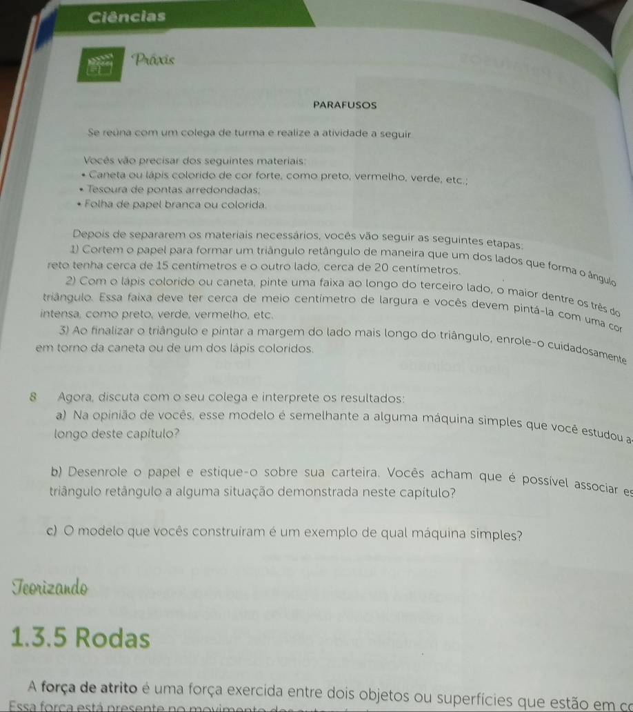 Ciências
Práxis
parafusos
Se reúna com um colega de turma e realize a atividade a seguir
Vocês vão precisar dos seguintes materiais:
Caneta ou lápis colorido de cor forte, como preto, vermelho, verde, etc.;
Tesoura de pontas arredondadas;
Folha de papel branca ou colorida.
Depois de separarem os materiais necessários, vocês vão seguir as seguintes etapas:
1) Cortem o papel para formar um triângulo retângulo de maneira que um dos lados que forma o ángulo
reto tenha cerca de 15 centímetros e o outro lado, cerca de 20 centímetros.
2) Com o lápis colorido ou caneta, pinte uma faixa ao longo do terceiro lado, o maior dentre os três do
triangulo. Essa faixa deve ter cerca de meio centímetro de largura e vocês devem pintá-la com uma com
intensa, como preto, verde, vermelho, etc.
3) Ao finalizar o triângulo e pintar a margem do lado mais longo do triângulo, enrole-o cuidadosamente
em torno da caneta ou de um dos lápis colorídos.
8 Agora, discuta com o seu colega e interprete os resultados:
a) Na opinião de vocês, esse modelo é semelhante a alguma máquína simples que você estudou a
longo deste capítulo?
b) Desenrole o papel e estique-o sobre sua carteira. Vocês acham que é possível associar es
riângulo retângulo a alguma situação demonstrada neste capítulo?
c) O modelo que vocês construiram é um exemplo de qual máquina simples?
Teorizando
1.3.5 Rodas
A força de atrito é uma força exercida entre dois objetos ou superfícies que estão em co
Essa forca está presente no movime