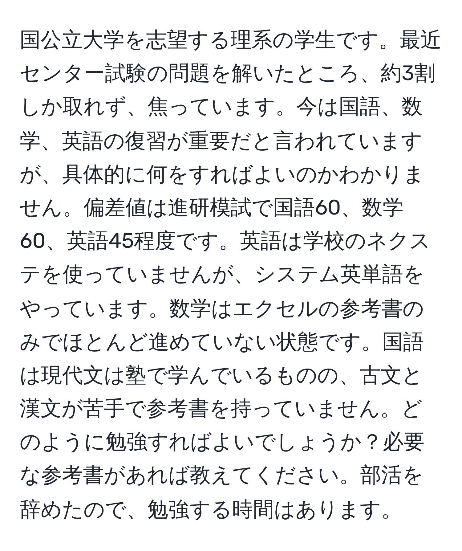 国公立大学を志望する理系の学生です。最近センター試験の問題を解いたところ、約3割しか取れず、焦っています。今は国語、数学、英語の復習が重要だと言われていますが、具体的に何をすればよいのかわかりません。偏差値は進研模試で国語60、数学60、英語45程度です。英語は学校のネクステを使っていませんが、システム英単語をやっています。数学はエクセルの参考書のみでほとんど進めていない状態です。国語は現代文は塾で学んでいるものの、古文と漢文が苦手で参考書を持っていません。どのように勉強すればよいでしょうか？必要な参考書があれば教えてください。部活を辞めたので、勉強する時間はあります。