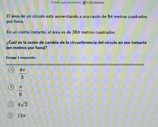 Puede que necesites: Calculadora
El área de un círculo está aumentando a una razón de 8π metros cuadrados
por hora.
En un cierto instante, el área es de 36π metros cuadrados.
¿Cuál es la razón de cambio de la circunferencia del círculo en ese instante
(en metros por hora)?
Escoge 1 respuesta:
a  4π /3 
 π /6 
4sqrt(2)
12π