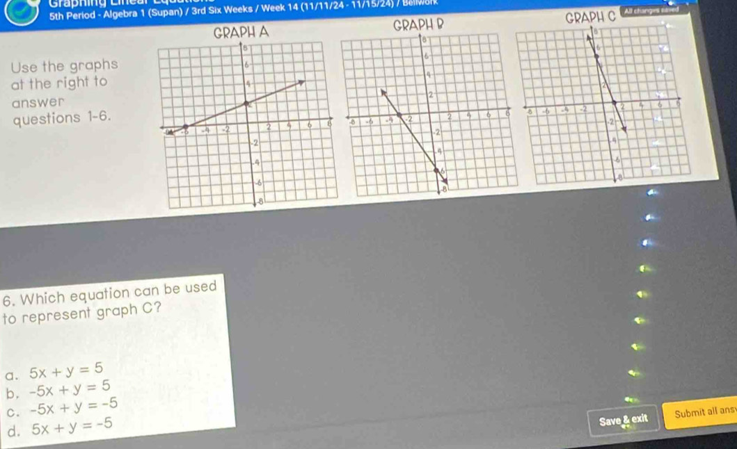 5th Period - Algebra 1 (Supan) / 3rd Six Weeks / Week 14 (11/11/24 - 11/15/24) / Bellwolk
GRAPH R GRAPH C All changes saver
Use the graphs
at the right to
answer
questions 1-6.
6. Which equation can be used
to represent graph C?
a. 5x+y=5
b. -5x+y=5
C. -5x+y=-5
d. 5x+y=-5
Save & exit Submit all ans