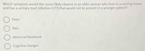 Which symptom would the nurse likely observe in an older woman who lives in a nursing home
and has a urinary tract infection (UTI) that would not be present in a younger patient?
Fever
Pain
Abnormal bloodwork
Cognitive changes