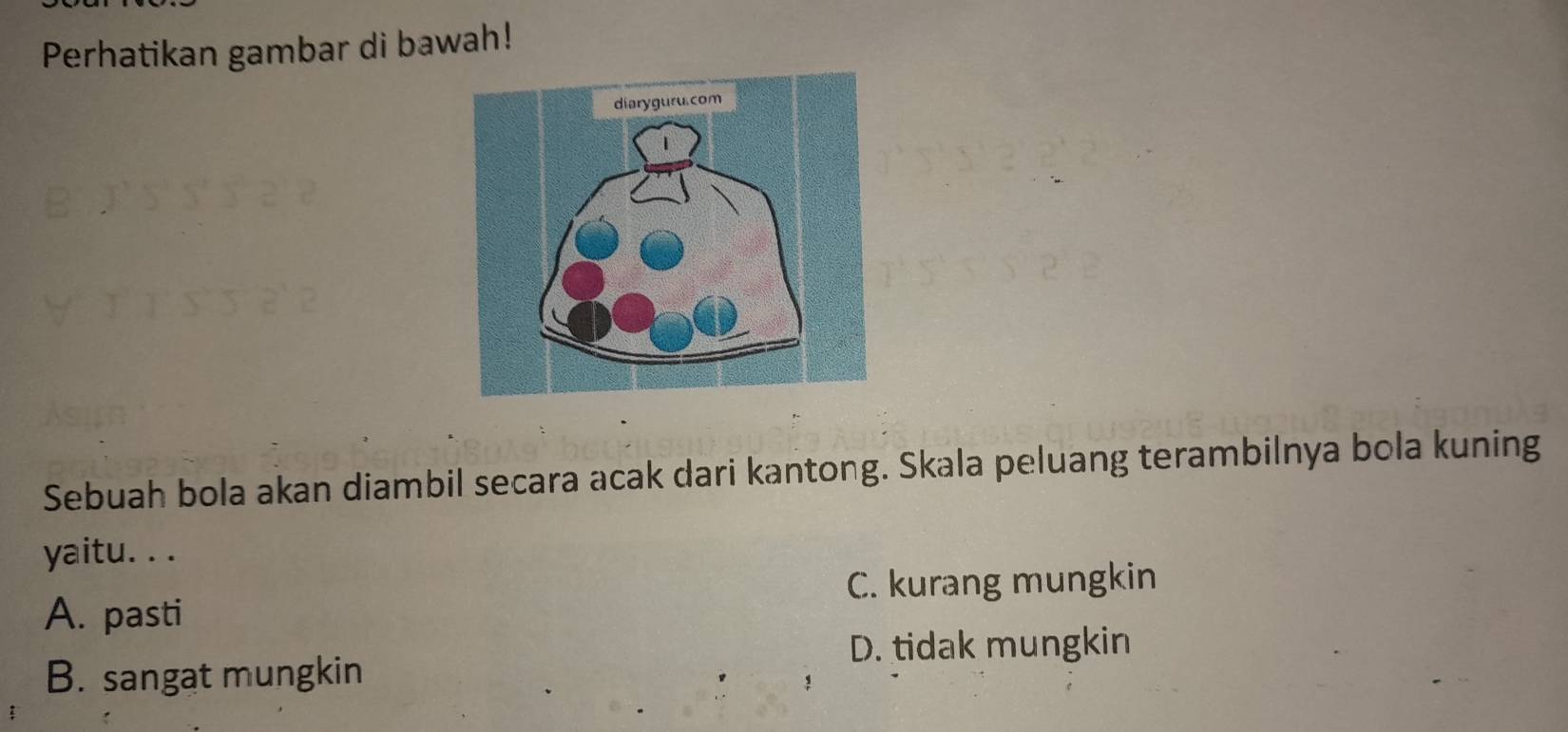 Perhatikan gambar di bawah!
Sebuah bola akan diambil secara acak dari kantong. Skala peluang terambilnya bola kuning
yaitu. . .
C. kurang mungkin
A. pasti
D. tidak mungkin
B. sangat mungkin