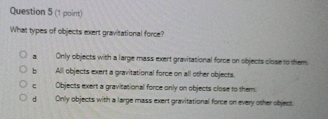 What types of objects exert gravitational force?
Only objects with a large mass exert gravitational force on objects close to them.
b All objects exert a gravitational force on all other objects.
C Objects exert a gravitational force only on objects close to them.
d Only objects with a large mass exert gravitational force on every other object.