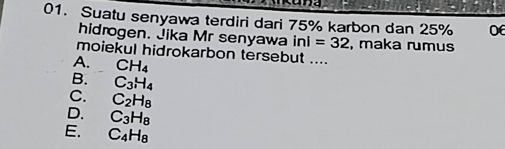 Suatu senyawa terdiri dari 75% karbon dan 25%
06
hidrogen. Jika Mr senyawa inl=32 , maka rumus
moiekul hidrokarbon tersebut ....
A. CH_4
B. C_3H_4
C. C_2H_8
D. C_3H_8
E. C_4H_8