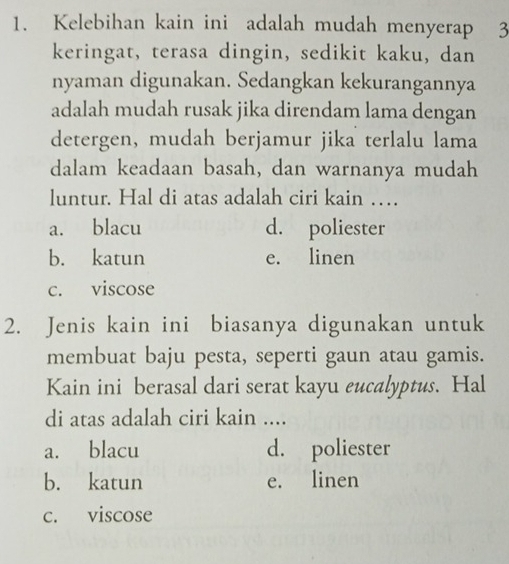 Kelebihan kain ini adalah mudah menyerap 3
keringat, terasa dingin, sedikit kaku, dan
nyaman digunakan. Sedangkan kekurangannya
adalah mudah rusak jika direndam lama dengan
detergen, mudah berjamur jika terlalu lama
dalam keadaan basah, dan warnanya mudah
luntur. Hal di atas adalah ciri kain …
a. blacu d. poliester
b. katun e. linen
c. viscose
2. Jenis kain ini biasanya digunakan untuk
membuat baju pesta, seperti gaun atau gamis.
Kain ini berasal dari serat kayu eucalyptus. Hal
di atas adalah ciri kain ....
a. blacu d. poliester
b. katun e. linen
c. viscose