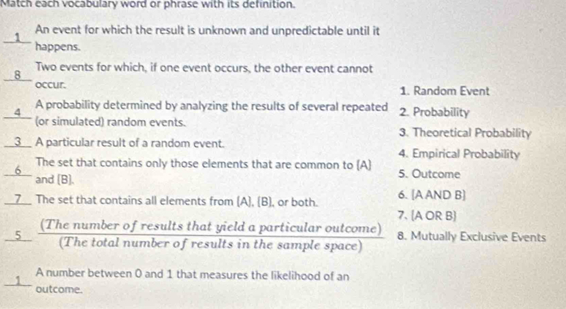 Match each vocabulary word or phrase with its definition.
1 An event for which the result is unknown and unpredictable until it
happens.
Two events for which, if one event occurs, the other event cannot
_8__
occur. 1. Random Event
A probability determined by analyzing the results of several repeated 2. Probability
__4_ (or simulated) random events. 3. Theoretical Probability
__3__ A particular result of a random event.
4. Empirical Probability
The set that contains only those elements that are common to (A) 5. Outcome
_6 and [B]
__Z__ The set that contains all elements from (A), (B), or both.
6. [A AND B]
7. A OR B
8. Mutually Exclusive Events
1 A number between 0 and 1 that measures the likelihood of an
outcome.