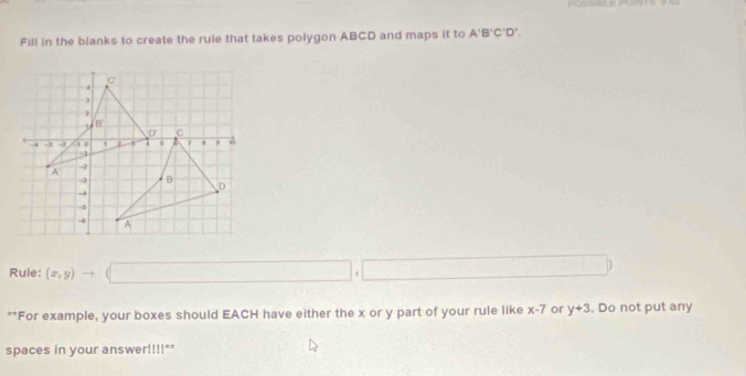 Fill in the blanks to create the ruie that takes polygon ABCD and maps it to A'B'C'D',
Rule: (x,y)to (□ ,□ )
**For example, your boxes should EACH have either the x or y part of your rule like x-7 or y+3. Do not put any
spaces in your answer!!!!""