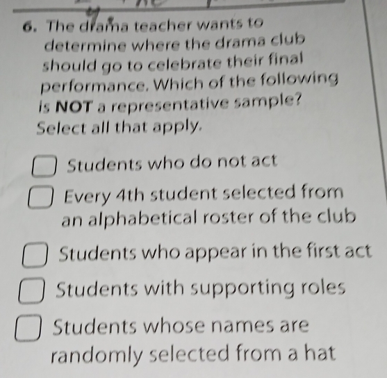 The drama teacher wants to
determine where the drama club
should go to celebrate their final
performance. Which of the following
is NOT a representative sample?
Select all that apply.
Students who do not act
Every 4th student selected from
an alphabetical roster of the club
Students who appear in the first act
Students with supporting roles
Students whose names are
randomly selected from a hat