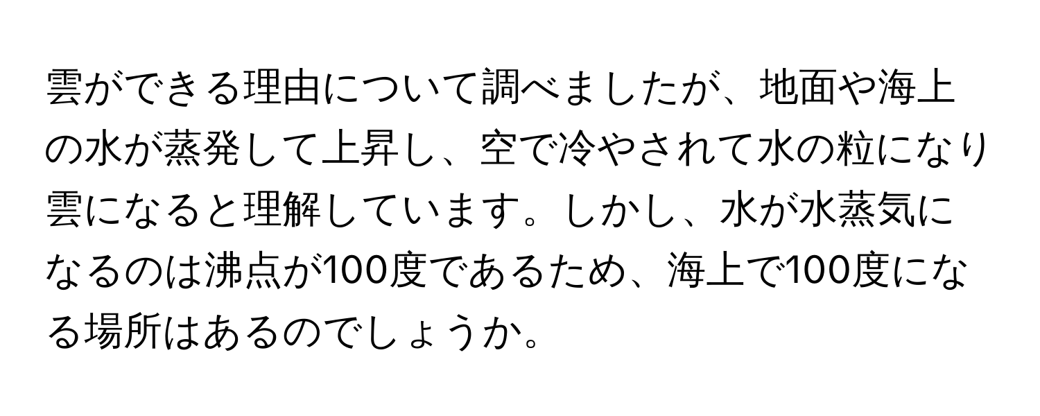 雲ができる理由について調べましたが、地面や海上の水が蒸発して上昇し、空で冷やされて水の粒になり雲になると理解しています。しかし、水が水蒸気になるのは沸点が100度であるため、海上で100度になる場所はあるのでしょうか。