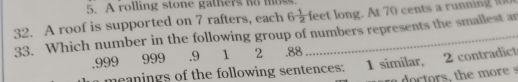 A rolling stone gathers ho mos 
32. A roof is supported on 7 rafters, each 6 1/2  feet long. At 70 cents a running 
33. Which number in the following group of numbers represents the smallest an 
. 999 999 .9 1 2 .88
meanings of the following sentences: 1 similar, 2 contradict