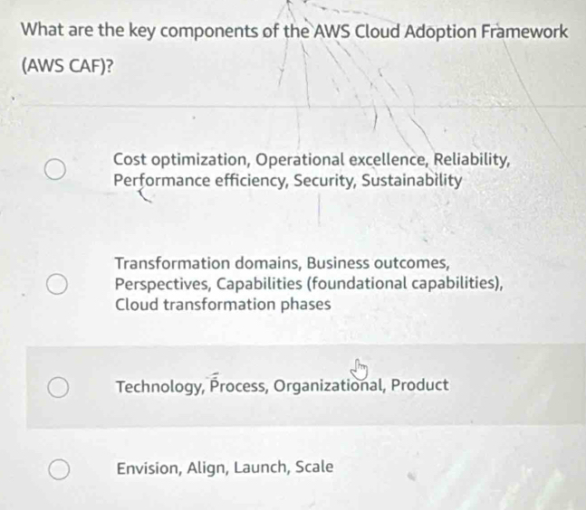 What are the key components of the AWS Cloud Adoption Framework
(AWS CAF)?
Cost optimization, Operational excellence, Reliability,
Performance efficiency, Security, Sustainabìlity
Transformation domains, Business outcomes,
Perspectives, Capabilities (foundational capabilities),
Cloud transformation phases
Technology, Process, Organizational, Product
Envision, Align, Launch, Scale