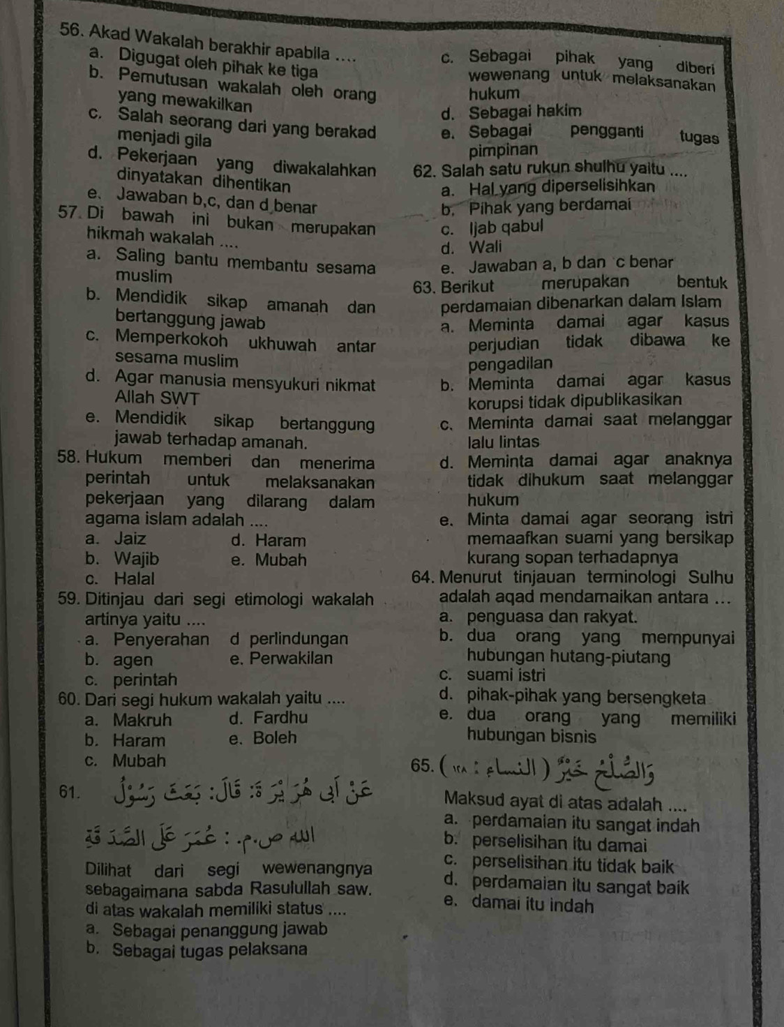 Akad Wakalah berakhir apabila ....
c. Sebagai pihak yang diberi
a. Digugat oleh pihak ke tiga wewenang untuk melaksanakan
b. Pemutusan wakalah oleh orang
hukum
yang mewakilkan
d. Sebagai hakim
c. Salah seorang dari yang berakad e. Sebagai pengganti tugas
menjadi gila
pimpinan
d. Pekerjaan yang diwakalahkan 62. Salah satu rukun shulhu yaitu ....
dinyatakan dihentikan
a. Hal yang diperselisihkan
e. Jawaban b,c, dan d benar
b. Pihak yang berdamai
57. Di bawah ini bukan merupakan c. ljab qabul
hikmah wakalah ....
d. Wali
a. Saling bantu membantu sesama e. Jawaban a, b dan c benar
muslim bentuk
63. Berikut merupakan
b. Mendidik sikap amanah dan perdamaian dibenarkan dalam Islam
bertanggung jawab
a. Meminta damai agar kasus
c. Memperkokoh ukhuwah antar tidak dibawa ke
perjudian
sesama muslim
pengadilan
d. Agar manusia mensyukuri nikmat b. Meminta damai agar kasus
Allah SWT
korupsi tidak dipublikasikan
e. Mendidik sikap bertanggung c、 Meminta damai saat melanggar
jawab terhadap amanah. lalu lintas
58. Hukum memberi dan menerima d. Meminta damai agar anaknya
perintah untuk melaksanakan tidak dihukum saat melanggar
pekerjaan yang dilarang dalam hukum
agama islam adalah .... e. Minta damai agar seorang istri
a. Jaiz d. Haram memaafkan suami yang bersikap 
b. Wajib e. Mubah kurang sopan terhadapnya
c. Halal 64. Menurut tinjauan terminologi Sulhu
59. Ditinjau dari segi etimologi wakalah adalah aqad mendamaikan antara ...
artinya yaitu .... a. penguasa dan rakyat.
a. Penyerahan d perlindungan
b. dua orang yang mempunyai
b. agen e. Perwakilan hubungan hutang-piutang
c. perintah
c. suami istri
60. Dari segi hukum wakalah yaitu ....
d. pihak-pihak yang bersengketa
a. Makruh d. Fardhu e. dua orang yang memiliki
b. Haram e. Boleh hubungan bisnis
c. Mubah 65.(
61. Maksud ayat di atas adalah ....
a. perdamaian itu sangat indah
b. perselisihan itu damai
c. perselisihan itu tidak baik
Dilihat dari segi wewenangnya d. perdamaian itu sangat baik
sebagaimana sabda Rasulullah saw.
e. damai itu indah
di atas wakalah memiliki status ....
a. Sebagai penanggung jawab
b. Sebagai tugas pelaksana