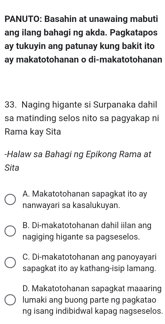 PANUTO: Basahin at unawaing mabuti
ang ilang bahagi ng akda. Pagkatapos
ay tukuyin ang patunay kung bakit ito
ay makatotohanan o di-makatotohanan
33. Naging higante si Surpanaka dahil
sa matinding selos nito sa pagyakap ni
Rama kay Sita
-Halaw sa Bahagi ng Epikong Rama at
Sita
A. Makatotohanan sapagkat ito ay
nanwayari sa kasalukuyan.
B. Di-makatotohanan dahil iilan ang
nagiging higante sa pagseselos.
C. Di-makatotohanan ang panoyayari
sapagkat ito ay kathang-isip lamang.
D. Makatotohanan sapagkat maaaring
lumaki ang buong parte ng pagkatao
ng isang indibidwal kapag nagseselos.