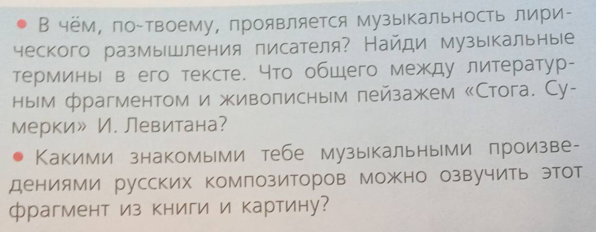 В чём, ло-твоему, проявляется музыкальность лири- 
ческого размышления лисателя? Найди музыкальные 
терминьΙ в его тексте. Что общего между литератур- 
ным фрагментом и живолисным пейзажем «Стога. Су- 
мерки» И. Левитана? 
Какими знакомыми тебе музыкальными лроизве- 
дениями русских комлозиторов Можно озвучить этот 
фрагмент из книги и картину?