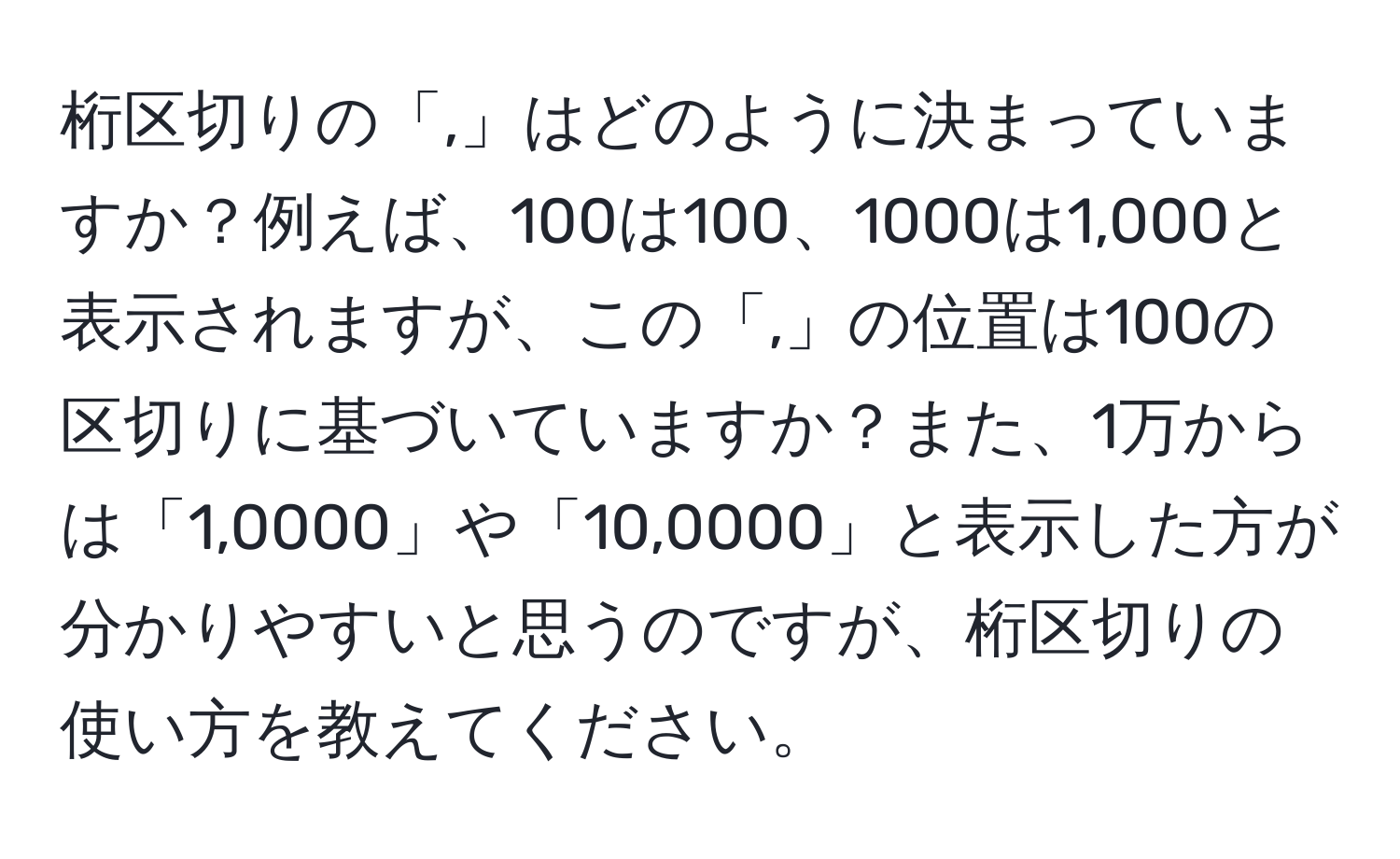 桁区切りの「,」はどのように決まっていますか？例えば、100は100、1000は1,000と表示されますが、この「,」の位置は100の区切りに基づいていますか？また、1万からは「1,0000」や「10,0000」と表示した方が分かりやすいと思うのですが、桁区切りの使い方を教えてください。