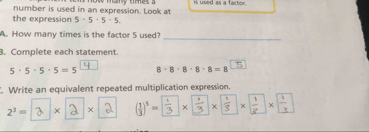 Ow many times a is used as a factor. 
number is used in an expression. Look at 
the expression 5· 5· 5· 5. 
A. How many times is the factor 5 used?_ 
3. Complete each statement.
5· 5· 5· 5=5
8· 8· 8· 8· 8=8. Write an equivalent repeated multiplication expression.
( 1/3 )^5=
2^3= × × × × × ×