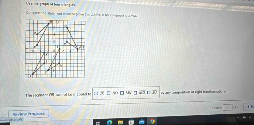 Use the graph of four triangles.
Complete the statement below to prove that △ MNO is not congruent to △ PQR
The segment QR cannot be mapped to overline JK No MN MO SU by any composition of rigid transformations.
Question 4 of 5
Review Progress 4 B
avascript:void(0)