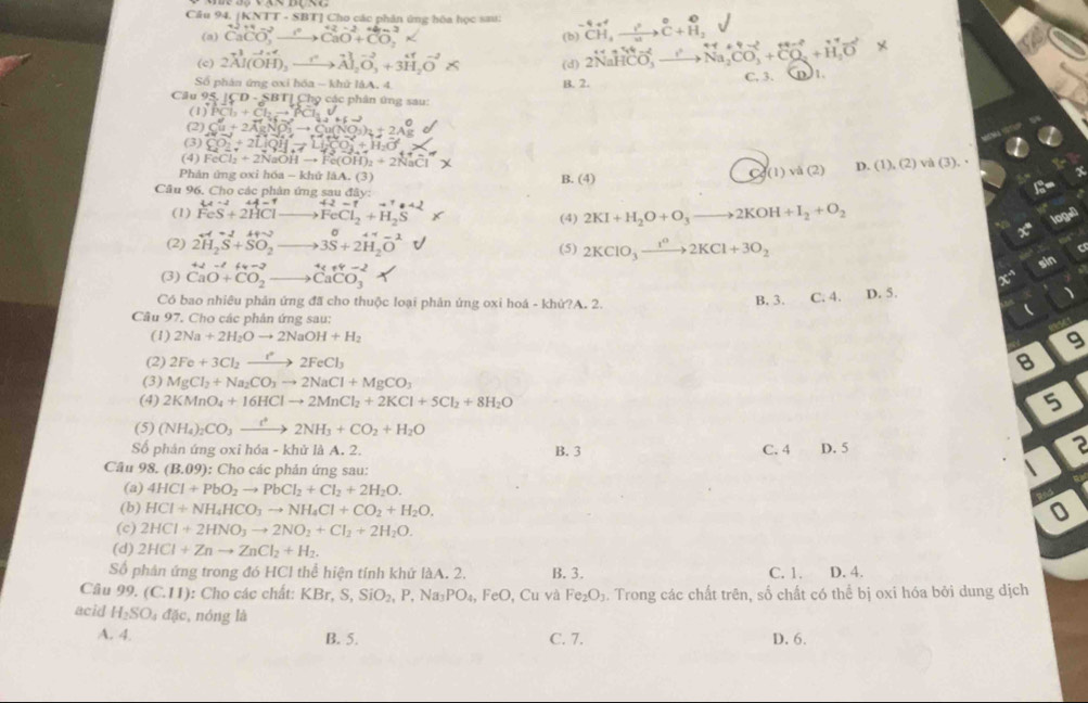 Câu 94, (KNTT-SBT T] Cho các phân ứng hòa học sau: ^-4CH^+,xrightarrow ?^2C+^O_2
(a) CaCO_3^(2to CaOto ^+C)^2+CO_3CaO+CO_2^(3*
(b
(c) 2vector A)|(vector OH)_3vector to vector A|_2vector O,+3vector H_2vector O* (d) 2NaHCO_3^(2HCO_3)^+to _Na_2CO_3+CO_3
Số phân ứng oxi hóa - khử làA. 4 B. 2. C, 3. )1.
Câu 9: 5.|CD-SBT| 1 Chọ các phân ứng sau:
(1) ||3C|_3+C|_3to vector |PC|+1|_2|
(2) Cu+2AgNO_3to Cu(NO_3)_2+2Ag
(3) CO_2+2LiQHto LiCO_3+H_2O
(4) FeCl_2+2NaOHto Fe(OH)_2+2NaCl^- và (3 ).
Phản ứng oxi hóa - khử làA. (3) B. (4)
Co(1)va(2) D. (1),(2)
Câu 96, Cho các phân ứng sau đây:
to^++22
(1) beginarrayr 4A-1 FeS+2HClendarray _  to FeCl_2+H_2S (4) 2KI+H_2O+O_3to 2KOH+I_2+O_2
=49 log."
(2) 2H_2S+SO_2to 3S+2H_2O^-
(5) 2KClO_3xrightarrow 1^02KCl+3O_2
sin
(3) beginarrayr +2-t CaO+CO_2to CaCO_3endarray x^4 、
Có bao nhiêu phản ứng đã cho thuộc loại phản ứng oxi hoá - khứ?A. 2. B. 3. C. 4. D. 5.

Câu 97. Cho các phân ứng sau:
(1) 2Na+2H_2Oto 2NaOH+H_2
9
(2) 2Fe+3Cl_2to 2FeCl_3 8
(3) MgCl_2+Na_2CO_3to 2NaCl+MgCO_3
(4) 2KMnO_4+16HClto 2MnCl_2+2KCl+5Cl_2+8H_2O 5
(5) (NH_4)_2CO_3xrightarrow t^(4+)2NH_3+CO_2+H_2O
Số phản ứng oxi hóa - khử là A. 2. B. 3 C. 4 D. 5
2
Câu 98.(B.09) : Cho các phản ứng sau:
(a) 4HCl+PbO_2to PbCl_2+Cl_2+2H_2O.
(b) HCl+NH_4HCO_3to NH_4Cl+CO_2+H_2O.
(c) 2HCl+2HNO_3to 2NO_2+Cl_2+2H_2O.
(d) 2HCl+Znto ZnCl_2+H_2.
Số phân ứng trong đó HCl thể hiện tính khử làA. 2. B. 3. C. 1. D. 4.
Câu 91° (C.11) : Cho các chất: KBr,S,SiO_2,P,Na_3PO_4, FeO , Cu và Fe_2O_3. Trong các chất trên, số chất có thể bị oxi hóa bởi dung dịch
acid H_2SO_4d(lc , nóng là
A. 4 B. 5. C. 7. D. 6.