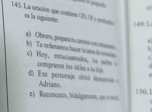 noo al pequeño.
o)
145. La oración que contiene OD, Ol y predicativo ) 49. L
es la siguiente:
a
a) Obrero, prepara tu camino con entusiaono b
b) Te ordenamos hacer la tarea de inmedianos
c) Hoy,entusiasmados, los padres o d
compraron los útiles a su hijo. e
d) Ese personaje ubicó desesperado 
Adriano.
150. 1
e) Reconozco, hidalgamente, que to menti.