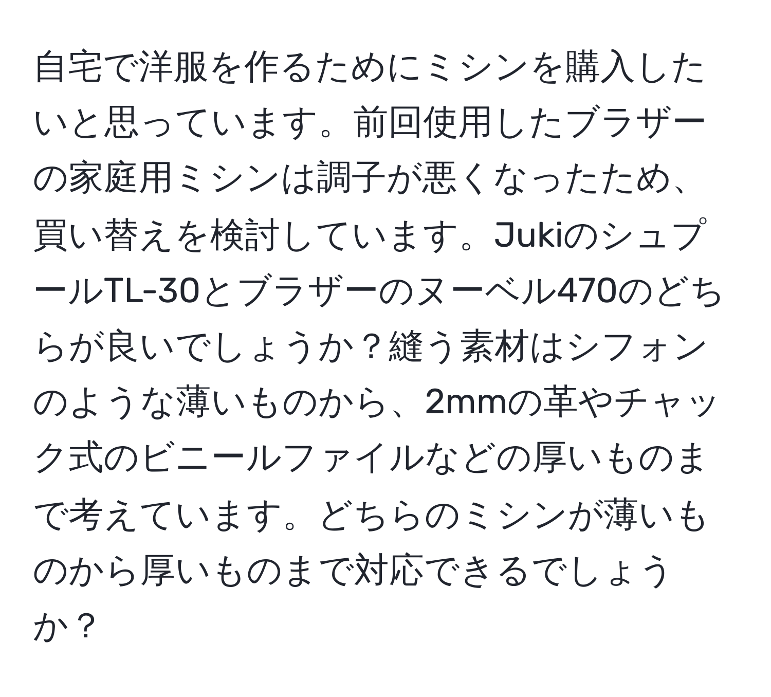 自宅で洋服を作るためにミシンを購入したいと思っています。前回使用したブラザーの家庭用ミシンは調子が悪くなったため、買い替えを検討しています。JukiのシュプールTL-30とブラザーのヌーベル470のどちらが良いでしょうか？縫う素材はシフォンのような薄いものから、2mmの革やチャック式のビニールファイルなどの厚いものまで考えています。どちらのミシンが薄いものから厚いものまで対応できるでしょうか？