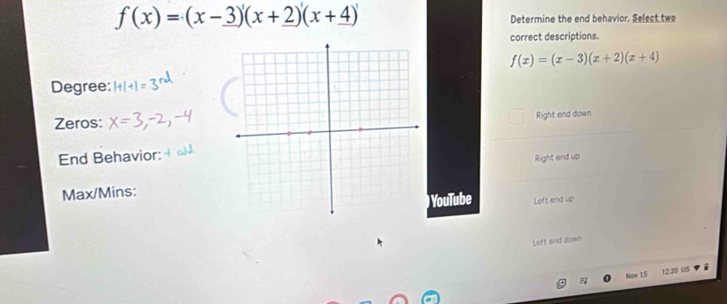 f(x)=(x-3)'(x+2)'(x+4)'
Determine the end behavior. Select two
correct descriptions.
f(x)=(x-3)(x+2)(x+4)
Degree:
Zeros:
Right end down
End Behavior:
Right end up
Max/Mins:
) YouTube Left end up
Left end down
Nov 15 12:20 US