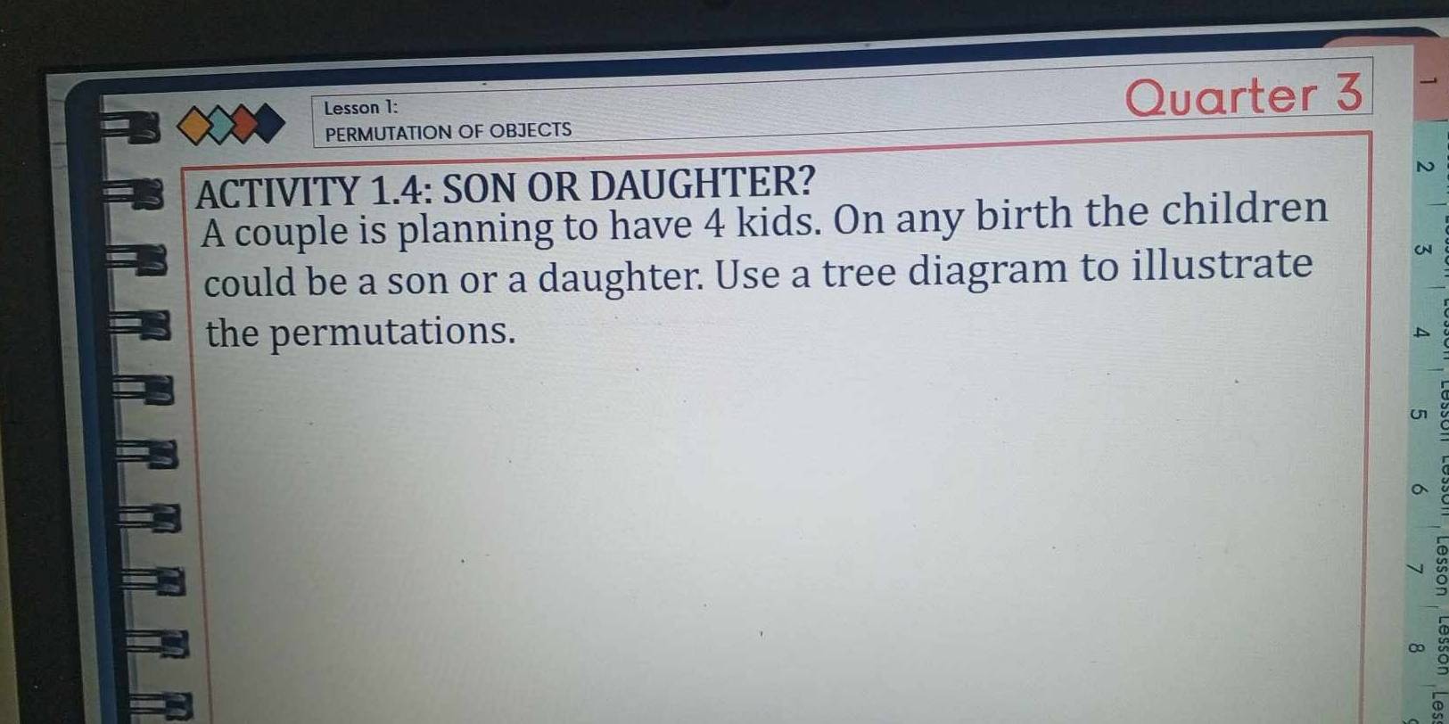 Lesson 1: 
Quarter 3 
PERMUTATION OF OBJECTS 
ACTIVITY 1.4: SON OR DAUGHTER? N 
A couple is planning to have 4 kids. On any birth the children 
could be a son or a daughter. Use a tree diagram to illustrate 
the permutations. 
u 
。 
∞