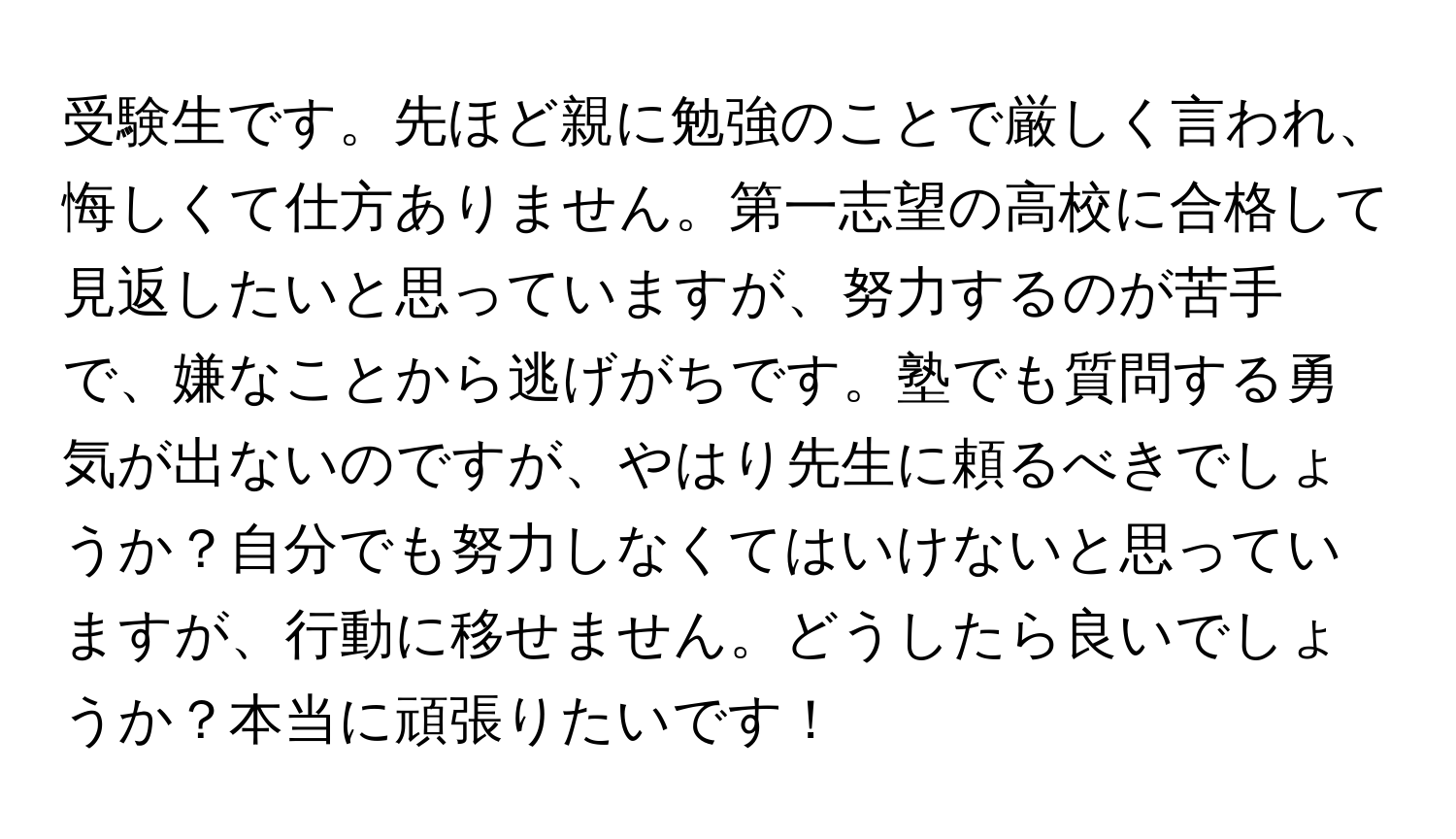 受験生です。先ほど親に勉強のことで厳しく言われ、悔しくて仕方ありません。第一志望の高校に合格して見返したいと思っていますが、努力するのが苦手で、嫌なことから逃げがちです。塾でも質問する勇気が出ないのですが、やはり先生に頼るべきでしょうか？自分でも努力しなくてはいけないと思っていますが、行動に移せません。どうしたら良いでしょうか？本当に頑張りたいです！