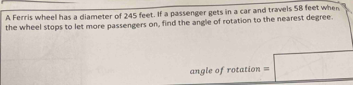 A Ferris wheel has a diameter of 245 feet. If a passenger gets in a car and travels 58 feet when 
the wheel stops to let more passengers on, find the angle of rotation to the nearest degree. 
angle of rotation =□