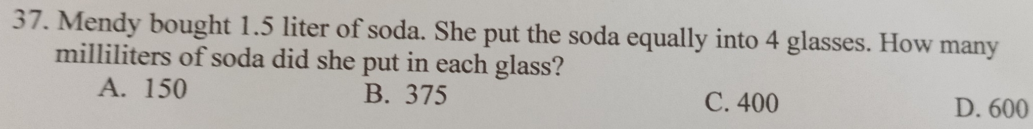 Mendy bought 1.5 liter of soda. She put the soda equally into 4 glasses. How many
milliliters of soda did she put in each glass?
A. 150 B. 375
C. 400 D. 600