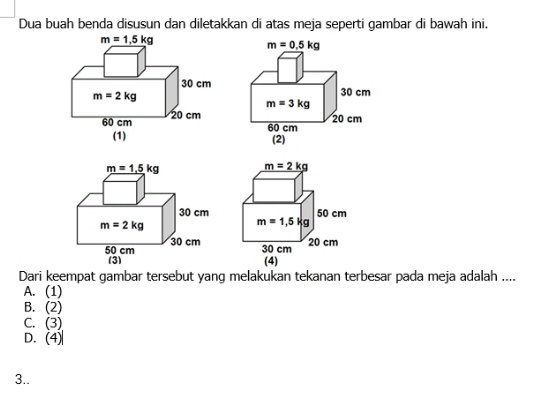 Dua buah benda disusun dan diletakkan di atas meja seperti gambar di bawah ini.
Dari keempat gambar tersebut yang melakukan tekanan terbesar pada meja adalah ....
A. (1)
B. (2)
C. (3)
D. (4)
3..