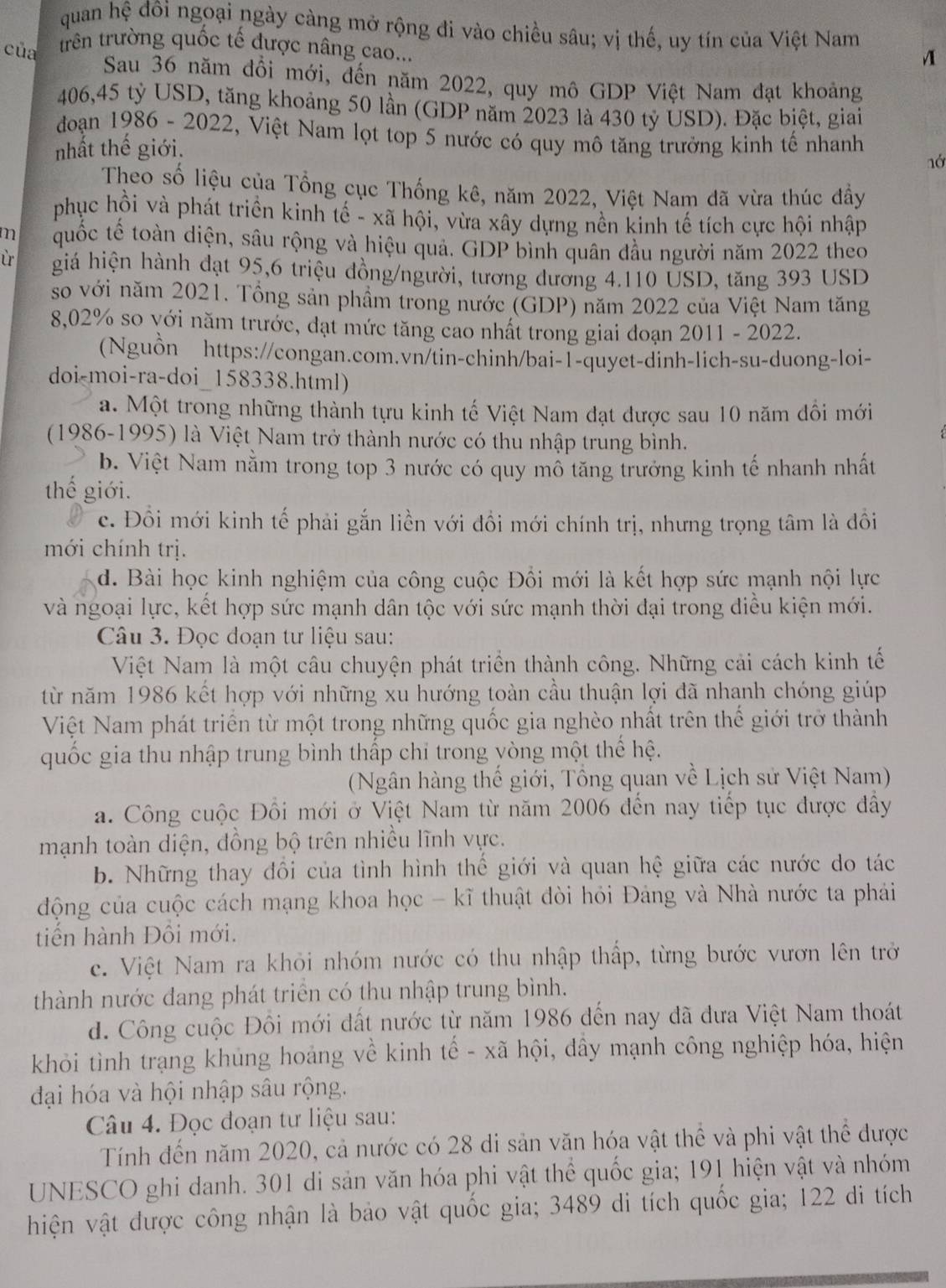 quan hệ đôi ngoại ngày càng mở rộng đi vào chiều sâu; vị thế, uy tín của Việt Nam A
của trên trường quốc tế được nâng cao...
Sau 36 năm đổi mới, đến năm 2022, quy mô GDP Việt Nam đạt khoảng
406,45 tỷ USD, tăng khoảng 50 lần (GDP năm 2023 là 430 tỷ USD). Đặc biệt, giai
đoạn 1986 - 2022, Việt Nam lọt top 5 nước có quy mô tăng trưởng kinh tế nhanh
nhất thể giới.
nớ
Theo số liệu của Tổng cục Thống kê, năm 2022, Việt Nam đã vừa thúc đẩy
phục hồi và phát triển kinh tế - xã hội, vừa xây dựng nền kinh tế tích cực hội nhập
m quốc tế toàn diện, sâu rộng và hiệu quả. GDP bình quân đầu người năm 2022 theo
giá hiện hành đạt 95,6 triệu đồng/người, tương đương 4.110 USD, tăng 393 USD
so với năm 2021. Tổng sản phầm trong nước (GDP) năm 2022 của Việt Nam tăng
8,02% so với năm trước, đạt mức tăng cao nhất trong giai đoạn 2011 - 2022.
(Nguồn https://congan.com.vn/tin-chinh/bai-1-quyet-dinh-lich-su-duong-loi-
doi-moi-ra-doi_158338.html)
a. Một trong những thành tựu kinh tế Việt Nam đạt được sau 10 năm đổi mới
(1986-1995) là Việt Nam trở thành nước có thu nhập trung bình.
b. Việt Nam nằm trong top 3 nước có quy mô tăng trưởng kinh tế nhanh nhất
thế giới.
c. Đồi mới kinh tế phải gắn liền với đồi mới chính trị, nhưng trọng tâm là đồi
mới chính trị.
d. Bài học kinh nghiệm của công cuộc Đổi mới là kết hợp sức mạnh nội lực
và ngoại lực, kết hợp sức mạnh dân tộc với sức mạnh thời đại trong điều kiện mới.
Câu 3. Đọc đoạn tư liệu sau:
Việt Nam là một câu chuyện phát triển thành công. Những cải cách kinh tế
từ năm 1986 kết hợp với những xu hướng toàn cầu thuận lợi đã nhạnh chóng giúp
Việt Nam phát triển từ một trong những quốc gia nghèo nhất trên thế giới trở thành
quốc gia thu nhập trung bình thấp chỉ trong yòng một thế hệ.
(Ngân hàng thế giới, Tổng quan về Lịch sử Việt Nam)
a. Công cuộc Đổi mới ở Việt Nam từ năm 2006 đến nay tiếp tục được đầy
mạnh toàn diện, đồng bộ trên nhiều lĩnh vực.
b. Những thay đổi của tình hình thế giới và quan hệ giữa các nước do tác
động của cuộc cách mạng khoa học - kĩ thuật đòi hỏi Đảng và Nhà nước ta phải
tiến hành Đôi mới.
c. Việt Nam ra khỏi nhóm nước có thu nhập thấp, từng bước vươn lên trở
thành nước đang phát triển có thu nhập trung bình.
d. Công cuộc Đồi mới đất nước từ năm 1986 đến nay đã đưa Việt Nam thoát
khỏi tình trạng khủng hoảng về kinh tế - xã hội, đầy mạnh công nghiệp hóa, hiện
đại hóa và hội nhập sâu rộng.
Câu 4. Đọc đoạn tư liệu sau:
Tính đến năm 2020, cả nước có 28 di sản văn hóa vật thể và phi vật thể được
UNESCO ghi danh. 301 di sản văn hóa phi vật thể quốc gia; 191 hiện vật và nhóm
hiện vật được công nhận là bảo vật quốc gia; 3489 di tích quốc gia; 122 di tích