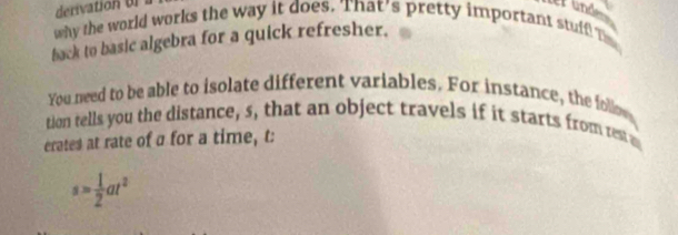 derivation ul 
ter and 
why the world works the way it does. That's pretty important stuff Te 
back to basic algebra for a quick refresher. 
You need to be able to isolate different variables. For instance, the follow 
tion tells you the distance, s, that an object travels if it starts from rest 
erates at rate of a for a time, t:
s= 1/2 at^2