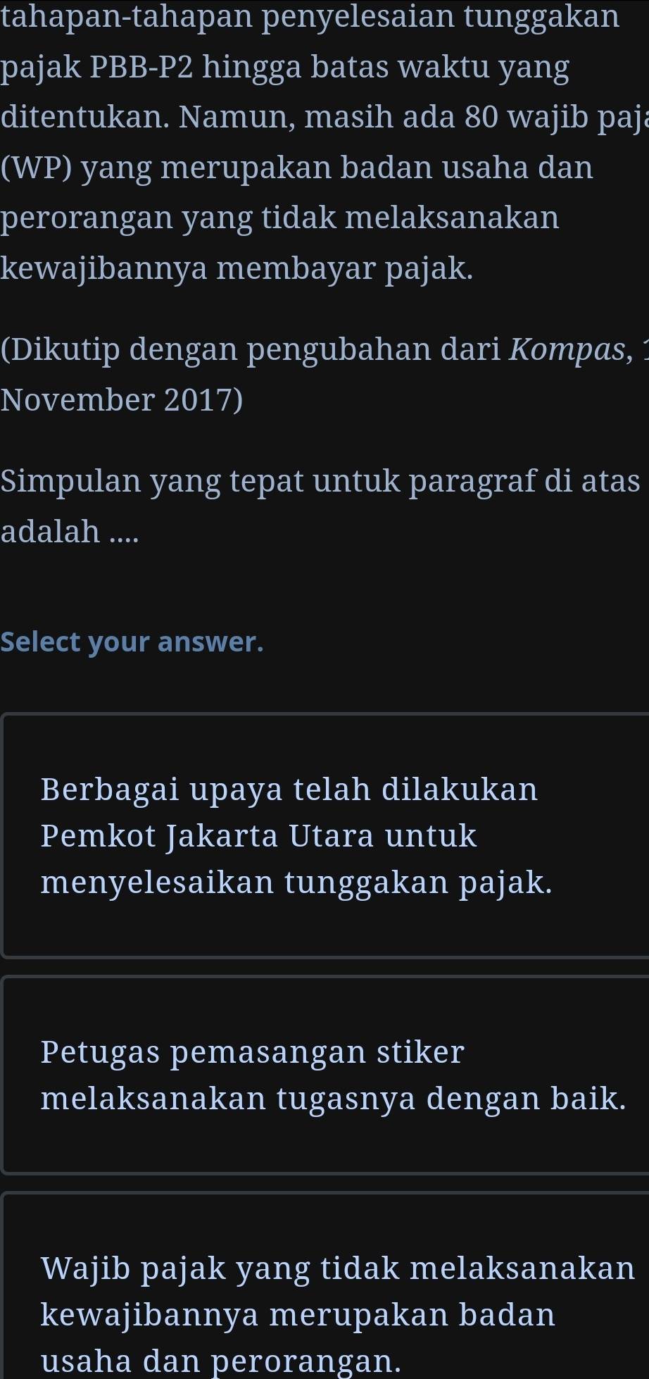 tahapan-tahapan penyelesaian tunggakan
pajak PBB-P2 hingga batas waktu yang
ditentukan. Namun, masih ada 80 wajib paja
(WP) yang merupakan badan usaha dan
perorangan yang tidak melaksanakan
kewajibannya membayar pajak.
(Dikutip dengan pengubahan dari Kompas,
November 2017)
Simpulan yang tepat untuk paragraf di atas
adalah ....
Select your answer.
Berbagai upaya telah dilakukan
Pemkot Jakarta Utara untuk
menyelesaikan tunggakan pajak.
Petugas pemasangan stiker
melaksanakan tugasnya dengan baik.
Wajib pajak yang tidak melaksanakan
kewajibannya merupakan badan
usaha dan perorangan.