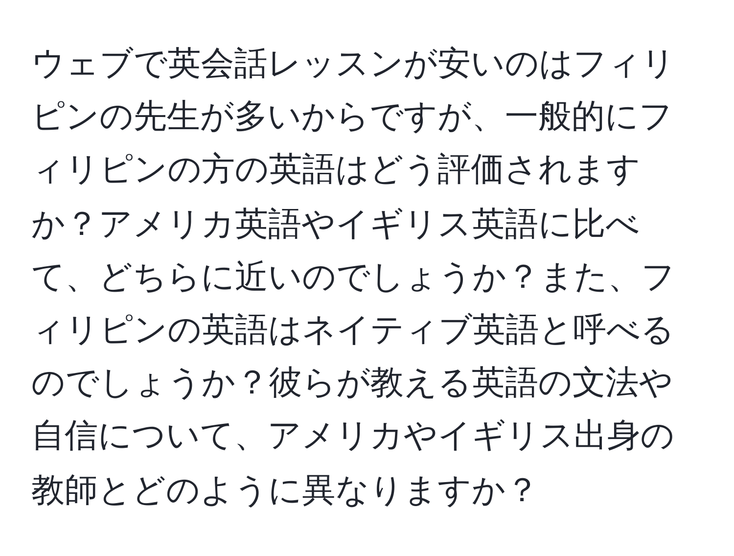 ウェブで英会話レッスンが安いのはフィリピンの先生が多いからですが、一般的にフィリピンの方の英語はどう評価されますか？アメリカ英語やイギリス英語に比べて、どちらに近いのでしょうか？また、フィリピンの英語はネイティブ英語と呼べるのでしょうか？彼らが教える英語の文法や自信について、アメリカやイギリス出身の教師とどのように異なりますか？