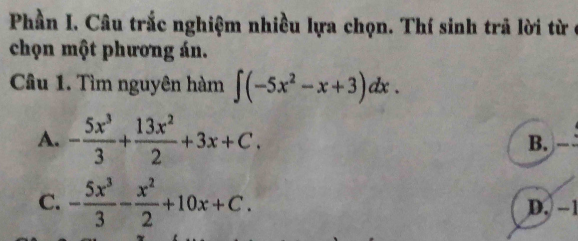 Phần I. Câu trắc nghiệm nhiều lựa chọn. Thí sinh trả lời từ ở
chọn một phương án.
Câu 1. Tìm nguyên hàm ∈t (-5x^2-x+3)dx.
A. - 5x^3/3 + 13x^2/2 +3x+C.
B.
C. - 5x^3/3 - x^2/2 +10x+C. D. −1