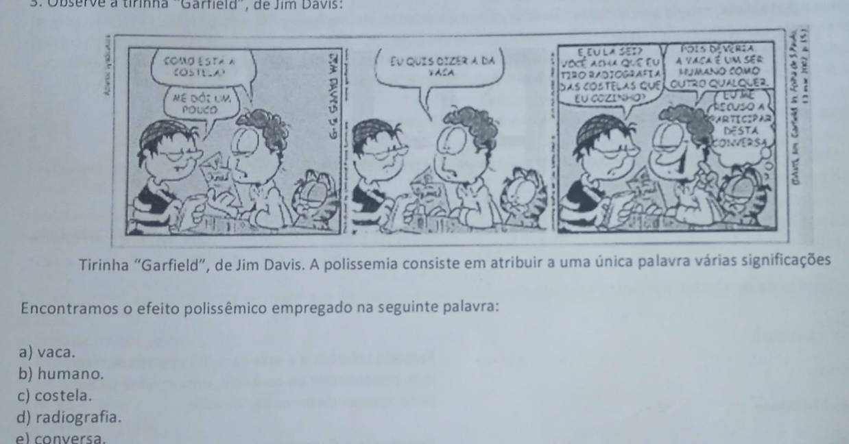 Observe a tirinha ''Garfield'', de Jim Davis:
Eu quis oizér a da 
5↓ASA 2


Tirinha "Garfield”, de Jim Davis. A polissemia consiste em atribuir a uma única palavra várias significações
Encontramos o efeito polissêmico empregado na seguinte palavra:
a) vaca.
b) humano.
c) costela.
d) radiografia.
e) conversa.