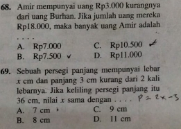 Amir mempunyai uang Rp3.000 kurangnya
dari uang Burhan. Jika jumlah uang mereka
Rp18.000, maka banyak uang Amir adalah
A. Rp7.000 C. Rp10.500
B. Rp7.500 D. Rp11.000
69. Sebuah persegi panjang mempunyai lebar
x cm dan panjang 3 cm kurang dari 2 kali
lebarnya. Jika keliling persegi panjang itu
36 cm, nilai x sama dengan . . . .
A. 7 cm C. 9 cm
B. 8 cm D. 11 cm