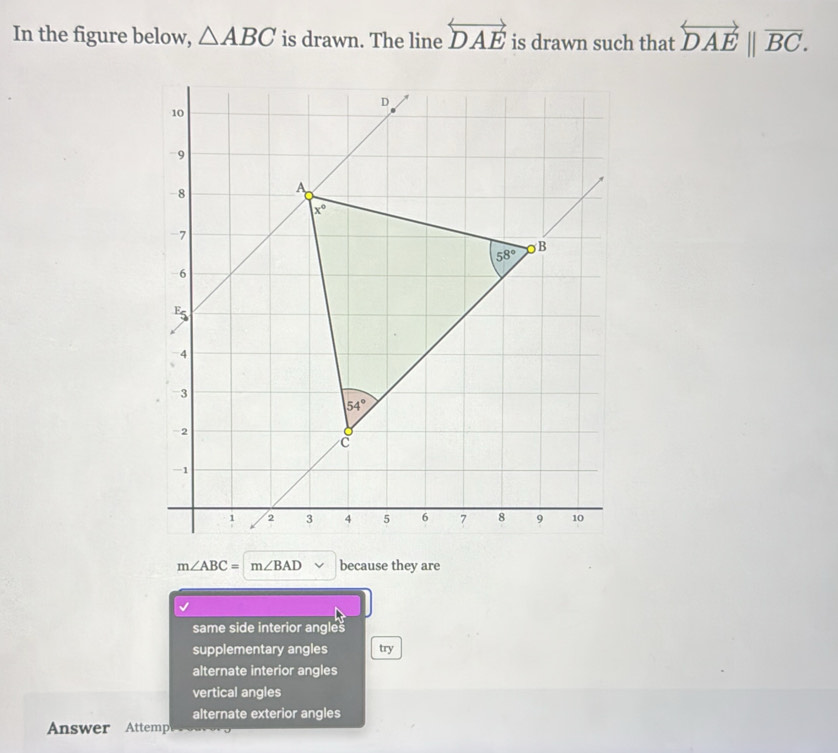 In the figure below, △ ABC is drawn. The line overleftrightarrow DAE is drawn such that overset longleftrightarrow DAEoverline BC.
m∠ ABC=m∠ BAD because they are
same side interior angles
supplementary angles try
alternate interior angles
vertical angles
alternate exterior angles
Answer Attempe r