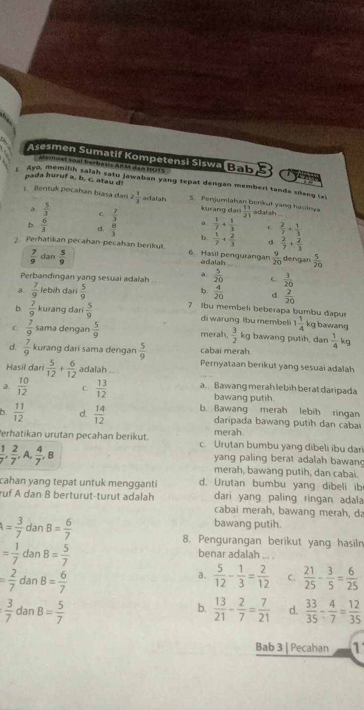 Asesmen Sumatif Kompetensi Siswa Bab
Memuat soal berbasis AKM dan HOTS
pada huruf a, b, c, atau d!
Ayo, memilih salah satu jawaban yang tepat dengan memberi tanda silang (x
1. Bentuk pecahan biasa dari 2 1/3  adalah S. Penjumlahan berikut yang hasilnya
kurang dari  11/21 
a.  5/3  C.  7/3  adalah
a  1/7 + 1/3  C.
b.  6/3  d.  8/3   2/7 + 1/3 
b.  1/7 + 2/3  d  2/7 + 2/3 
2 Perhatikan pecahan-pecahan berikut. 6. Hasil pengurangan  9/20  dengan  5/20 
 7/9  dan  5/9  adalah
a  5/20 
Perbandingan yang sesuai adalah C.  3/20 
b.
a.  7/9  lebih dari  5/9   4/20  d  2/20 
7. Ibu membeli beberapa bumbu dapur
b.  7/9  kurang dari  5/9  di warung Ibu membeli 1 1/4  kg bawang
C  7/9  sama dengan  5/9  merah,  3/2  kg bawang putih, dan  1/4 k g
d.  7/9  kurang dari sama dengan  5/9  cabai merah.
Pernyataan berikut yang sesuai adalah
Hasil dari  5/12 + 6/12  adalah
a. Bawang merah lebih berat daripada
a.  10/12  C.  13/12  bawang putih.
b. Bawang merah lebih ringan
b.  11/12  d.  14/12  daripada bawang putih dan cabai
merah.
Perhatikan urutan peçahan berikut. c. Urutan bumbu yang dibeli ibu dari
 1/7 , 2/7 ,A, 4/7 ,B
yang paling berat adalah bawang
merah, bawang putih, dan cabai.
cahan yang tepat untuk mengganti d. Urutan bumbu yang dibeli ib
ruf A dan B berturut-turut adalah dari yang paling ringan adala
cabai merah, bawang merah, da
A= 3/7 danB= 6/7 
bawang putih.
8. Pengurangan berikut yang hasiln
= 1/7 danB= 5/7 
benar adalah ... .
= 2/7 danB= 6/7 
a.  5/12 - 1/3 = 2/12  C.  21/25 - 3/5 = 6/25 
: 3/7 danB= 5/7 
b.  13/21 - 2/7 = 7/21  d.  33/35 - 4/7 = 12/35 
Bab 3 | Pecahan 1