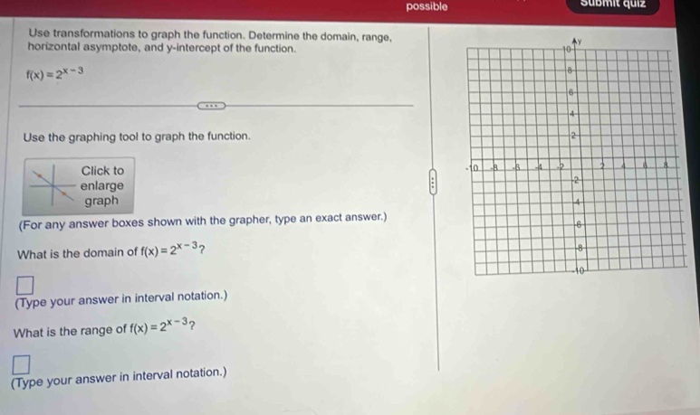 possible Sübmit quiz
Use transformations to graph the function. Determine the domain, range,
horizontal asymptote, and y-intercept of the function.
f(x)=2^(x-3)
Use the graphing tool to graph the function. 
Click to
enlarge
graph 
(For any answer boxes shown with the grapher, type an exact answer.)
What is the domain of f(x)=2^(x-3) ?
(Type your answer in interval notation.)
What is the range of f(x)=2^(x-3) ?
(Type your answer in interval notation.)