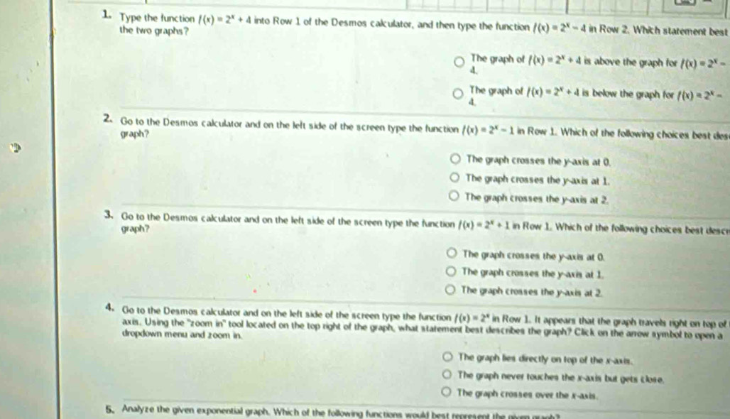 Type the function f(x)=2^x+4 into Row 1 of the Desmos calculator, and then type the function f(x)=2^x-4 in Row 2. Which statement best
the two graphs ?
The graph of f(x)=2^x+4 is above the graph for f(x)=2^x=
4
The graph of f(x)=2^x+4 is below the graph for f(x)=2^x-
4.
2. Go to the Desmos calculator and on the left side of the screen type the function f(x)=2^x-1 in Row 1. Which of the following choices best des
graph?
The graph crosses the y-axis at 0.
The graph crosses the y-axis at 1.
The graph crosses the y-axis at 2.
3. Go to the Desmos calculator and on the left side of the screen type the function f(x)=2^x+1 in Row 1. Which of the following choices best descr
graph?
The graph crosses the y-axis at 0.
The graph crosses the y-axis at 1.
The graph crosses the y-axis at 2.
4. Go to the Desmos calculator and on the left side of the screen type the function f(x)=2^x in Row 1. It appears that the graph travels right on top of
axis. Using the "zoom in" tool located on the top right of the graph, what statement best describes the graph? Click on the arrow symbol to open a
dropdown menu and zoom in.
The graph lies directly on top of the x-axis.
The graph never touches the x-axis but gets close.
The graph crosses over the x-axis.
5. Analyze the given exponential graph. Which of the following functions would best represent the niven gran