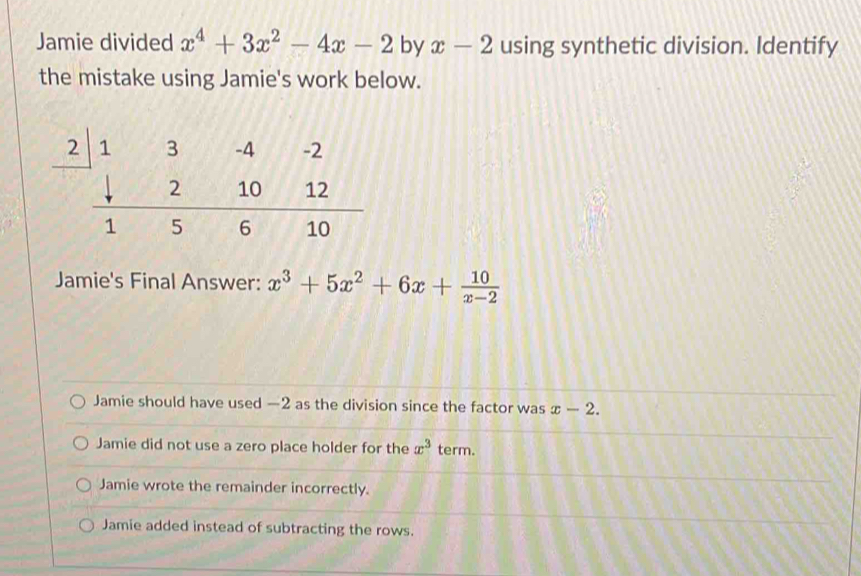 Jamie divided x^4+3x^2-4x-2 by x-2 using synthetic division. Identify
the mistake using Jamie's work below.
Jamie's Final Answer: x^3+5x^2+6x+ 10/x-2 
Jamie should have used —2 as the division since the factor was x-2.
Jamie did not use a zero place holder for the x^3 term.
Jamie wrote the remainder incorrectly.
Jamie added instead of subtracting the rows.