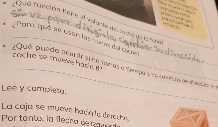 rte la espalda 
Pide ayuda o utiliza poleas o rampas 
máquinas como 
* ¿Qué función tiene el volante del coche de la feria 
para disminuir el 
esfuerzo. 
* ¿Para qué se usan los frenos del coche 
coche se mueve hacia ti? 
_¿Qué puede ocurrir si no frenas a tiempo o no cambias de dirección y a 
Lee y completa. 
La caja se mueve hacia la derecha. 
Por tanto, la flecha de izquierda