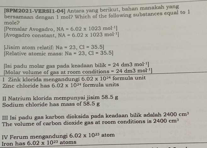 [SPM2021-VERSI1-04] Antara yang berikut, bahan manakah yang 
bersamaan dengan 1 mol? Which of the following substances equal to 1
mole? 
[Pemalar Avogadro, NA=6.02* 1023mol^(-1)]
[Avogadro constant, NA=6.02* 1023mol^(-1)]
[Jisim atom relatif: Na=23, Cl=35.5]
[Relative atomic mass: Na=23, C1=35.5]
[Isi padu molar gas pada keadaan bilik =24dm3mol^(-1)]
[Molar volume of gas at room conditions =24dm3mol^(-1)]
I Zink klorida mengandungi 6.02* 10^(24) formula unit 
Zinc chloride has 6.02* 10^(24) formula units 
II Natrium klorida mempunyai jisim 58.5
Sodium chloride has mass of 58.5
III Isi padu gas karbon dioksida pada keadaan bilik adalah 2400cm^3
The volume of carbon dioxide gas at room conditions is 2400cm^3
IV Ferum mengandungi 6.02* 10^(23) atom 
Iron has 6.02* 10^(23) atoms