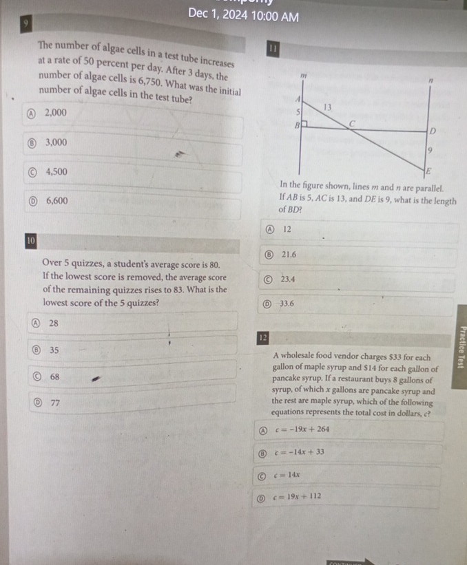 Dec 1, 2024 10:00 AM
9
11
The number of algae cells in a test tube increases
at a rate of 50 percent per day. After 3 days, the
n
number of algae cells is 6,750. What was the initial A
number of algae cells in the test tube?
Ⓐ 2,000 5 13
B C
D
⑥ 3,000
9
4,500 E
In the figure shown, lines m and η are parallel.
If AB is 5, AC is 13, and DE is 9, what is the length
6,600 of BD?
12
10
21.6
Over 5 quizzes, a student's average score is 80.
If the lowest score is removed, the average score 23.4
of the remaining quizzes rises to 83. What is the
lowest score of the 5 quizzes? 33.6
28
12
35 A wholesale food vendor charges $33 for each
gallon of maple syrup and $14 for each gallon of
68 pancake syrup. If a restaurant buys 8 gallons of
syrup, of which x gallons are pancake syrup and
D 77 the rest are maple syrup, which of the following
equations represents the total cost in dollars, c?
a c=-19x+264
c=-14x+33
c=14x
c=19x+112