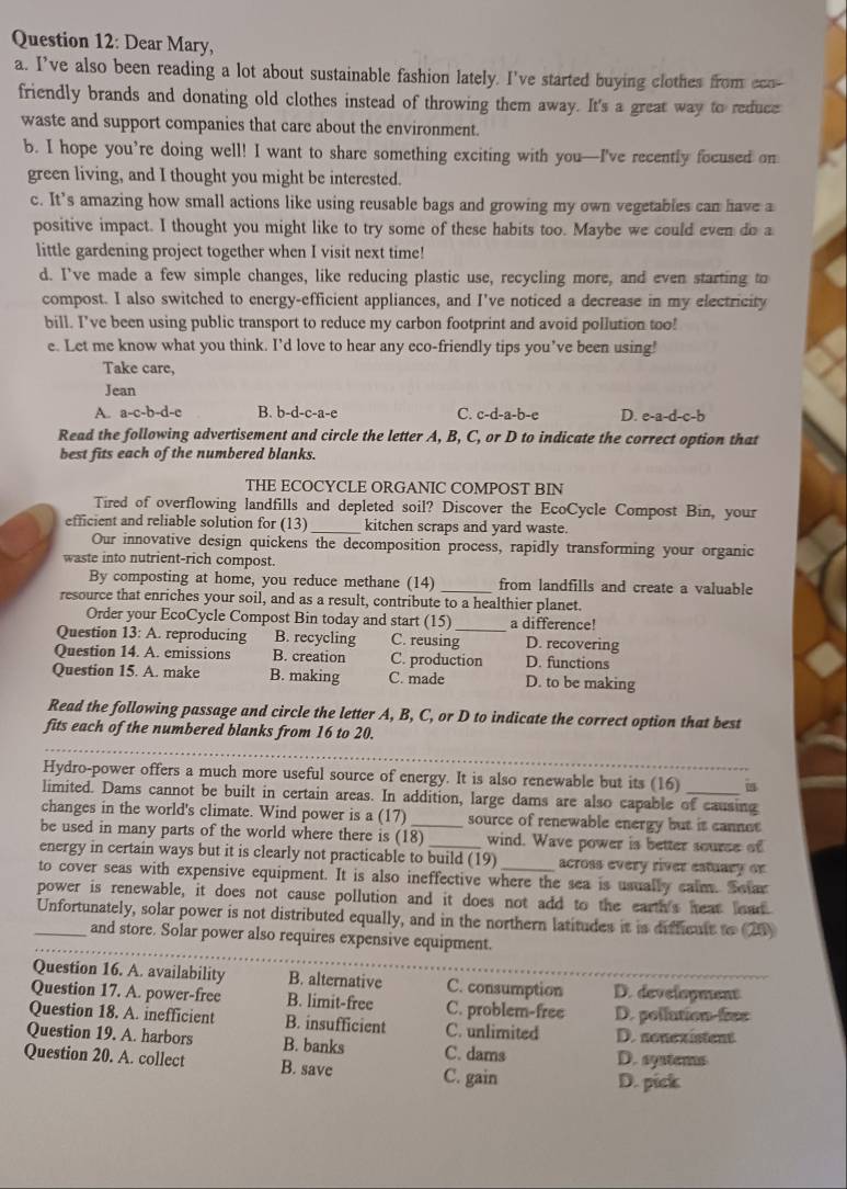 Dear Mary,
a. I’ve also been reading a lot about sustainable fashion lately. I've started buying clothes from eco-
friendly brands and donating old clothes instead of throwing them away. It's a great way to reduce
waste and support companies that care about the environment.
b. I hope you’re doing well! I want to share something exciting with you—I've recently focused on
green living, and I thought you might be interested.
c. It’s amazing how small actions like using reusable bags and growing my own vegetables can have a
positive impact. I thought you might like to try some of these habits too. Maybe we could even do a
little gardening project together when I visit next time!
d. I've made a few simple changes, like reducing plastic use, recycling more, and even starting to
compost. I also switched to energy-efficient appliances, and I've noticed a decrease in my electricity
bill. I’ve been using public transport to reduce my carbon footprint and avoid pollution too!
e. Let me know what you think. I’d love to hear any eco-friendly tips you’ve been using!
Take care,
Jean
A. a-c-b-d-e B. b-d-c-a-e C. c-d-a-b-e D. e-a-d-c-b
Read the following advertisement and circle the letter A, B, C, or D to indicate the correct option that
best fits each of the numbered blanks.
THE ECOCYCLE ORGANIC COMPOST BIN
Tired of overflowing landfills and depleted soil? Discover the EcoCycle Compost Bin, your
efficient and reliable solution for (13)_ kitchen scraps and yard waste.
Our innovative design quickens the decomposition process, rapidly transforming your organic
waste into nutrient-rich compost.
By composting at home, you reduce methane (14) _from landfills and create a valuable
resource that enriches your soil, and as a result, contribute to a healthier planet.
Order your EcoCycle Compost Bin today and start (15) a difference!
Question 13: A. reproducing B. recycling C. reusing_ D. recovering
Question 14. A. emissions B. creation C. production D. functions
Question 15. A. make B. making C. made D. to be making
Read the following passage and circle the letter A, B, C, or D to indicate the correct option that best
_
fits each of the numbered blanks from 16 to 20.
Hydro-power offers a much more useful source of energy. It is also renewable but its (16) is
limited. Dams cannot be built in certain areas. In addition, large dams are also capable of causing
changes in the world's climate. Wind power is a (17) source of renewable energy but it cannet
be used in many parts of the world where there is (18) wind. Wave power is better sourse of
energy in certain ways but it is clearly not practicable to build (19) across every river estuary or
to cover seas with expensive equipment. It is also ineffective where the sea is usually calm. Setar
power is renewable, it does not cause pollution and it does not add to the earth's heat had
_Unfortunately, solar power is not distributed equally, and in the northern latitudes it is diffcult to (25)
and store. Solar power also requires expensive equipment.
Question 16. A. availability B. alternative C. consumption D. develoyment
Question 17. A. power-free B. limit-free C. problem-free
Question 18. A. inefficient B. insufficient C. unlimited D. pollution-fies
D. nonexistent
Question 19. A. harbors B. banks C. dams D. systems
Question 20. A. collect B. save C. gain
D. pick