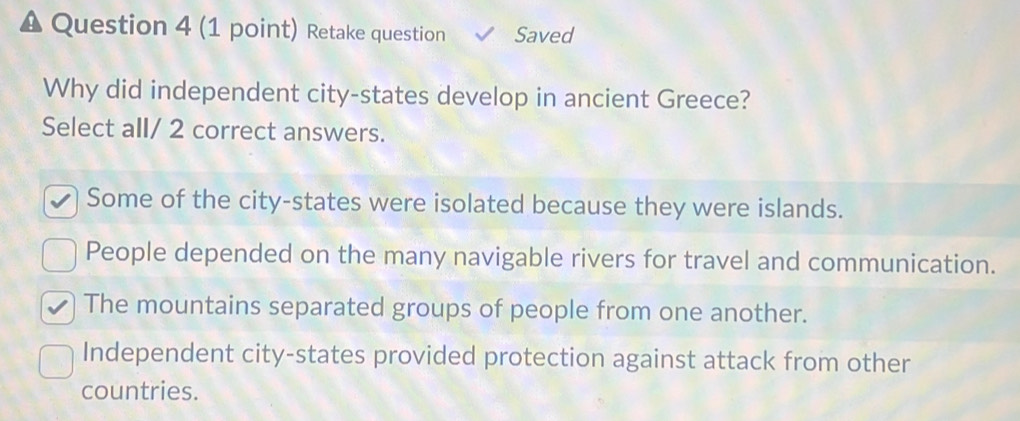 Retake question Saved
Why did independent city-states develop in ancient Greece?
Select all/ 2 correct answers.
Some of the city-states were isolated because they were islands.
People depended on the many navigable rivers for travel and communication.
The mountains separated groups of people from one another.
Independent city-states provided protection against attack from other
countries.