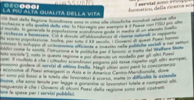 E000！ 
I servizi sono svi u 
formatico, della ricerca scí 
la piu alta qualità della vIta 
Gl Stat dello Regione Scandinava sono in cima alle classifiche mondiali relative alla 
nechenza e alla qualita della vita: la Norvegia per esempio é il Paese con VISU più alto 
el mondo. In generale la popolazione scandínava gode in media di un elevato livello 
l rechensa e benessere. Ció è dovuto all'abbondanza di risorse naturali in rapporto 
la scorsa papolazione. Inoltre, per tutto il XX secolo, i Governi di questi Paesí hanno 
omosro la sviluppo di un economia efficiente e investito nelle polítiche sociali e nei settori 
oblici come la sanità, l'istruzione e le politiche per il lavoro: si tratta del Welfare State 
Pato sociale"), nato in questa regione e poi divenuto un modello per gli altrí Pæesi 
opei. Il risultato é che i cittadini scandinaví pagano più tasse rispetto agli altri europei, 
gorsono godere di servizi di ettime livello. Negli ultimí anní peró la concorrenza 
economie di Paesí emergenti in Asía e in America Centro-Meridionale, dove 
ui sono più bassi e le tutela dei lavoratori è scarsa, mette in difficoltà le aziende 
linove, che sono tenute per legge a garantire ai lavoratorí tutele e compensi alti. 
Neguenza è che i Governi di alcuni Paesi della regione sono stati costretti 
are le spese per i servizi pubblici.