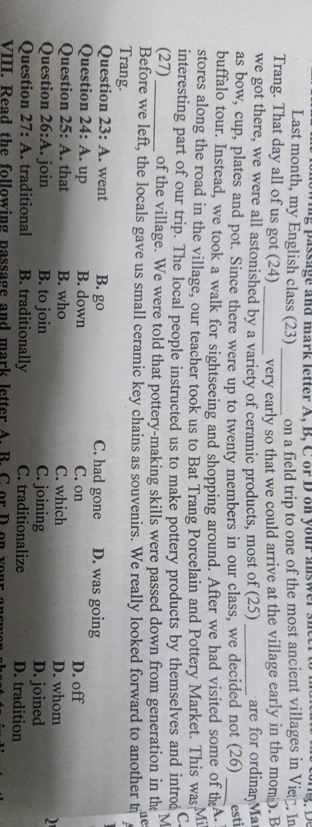 wing passage and mark letter A, B, C or D on your answersn
Last month, my English class (23)_ on a field trip to one of the most ancient villages in Vitá. In
Trang. That day all of us got (24)_
very early so that we could arrive at the village early in the momD. B
we got there, we were all astonished by a variety of ceramic products, most of (25) _are for ordinayMar
as bow, cup, plates and pot. Since there were up to twenty members in our class, we decided not (26) _esti
buffalo tour. Instead, we took a walk for sightseeing and shopping around. After we had visited some of the A.
stores along the road in the village, our teacher took us to Bat Trang Porcelain and Pottery Market. This was Mi
interesting part of our trip. The local people instructed us to make pottery products by themselves and introd
C
M
(27)_ of the village. We were told that pottery-making skills were passed down from generation in the
ue
Before we left, the locals gave us small ceramic key chains as souvenirs. We really looked forward to another t
Trang.
Question 23:A . went B. go C. had gone D. was going
Question 24:A . up B. down C. on
D. off
Question 25:A . that B. who
C. which D. whom
Question 26:A . join B. to join C. joining D. joined
Question 27:A traditional B. traditionally C. traditionalize D. tradition
VIII. Read the following passage and mark letter A. B. C or D on your